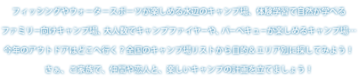 フィッシングやウォータースポーツが楽しめる水辺のキャンプ場、体験学習で自然が学べるファミリー向けキャンプ場、大人数でキャンプファイヤーや、バーベキューが楽しめるキャンプ場…今年のアウトドアはどこへ行く？全国のキャンプ場リストから目的＆エリア別に探してみよう！さぁ、ご家族で、仲間や恋人と、楽しいキャンプの計画を立てましょう！